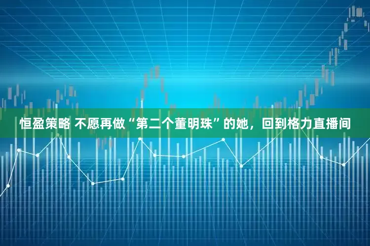 恒盈策略 不愿再做“第二个董明珠”的她，回到格力直播间