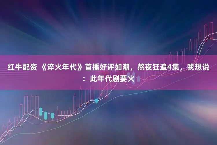 红牛配资 《淬火年代》首播好评如潮，熬夜狂追4集，我想说：此年代剧要火