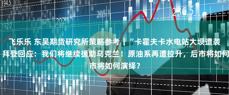 飞乐乐 东吴期货研究所策略参考｜“卡霍夫卡水电站大坝遭袭”后，拜登回应：我们将继续援助乌克兰！原油系再遭拉升，后市将如何演绎？