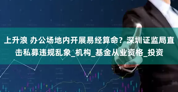 上升浪 办公场地内开展易经算命？深圳证监局直击私募违规乱象_机构_基金从业资格_投资