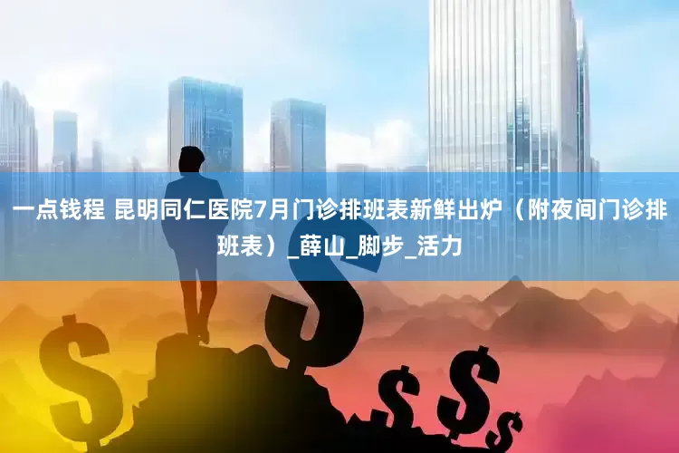 一点钱程 昆明同仁医院7月门诊排班表新鲜出炉（附夜间门诊排班表）_薛山_脚步_活力