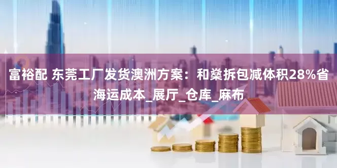 富裕配 东莞工厂发货澳洲方案：和燊拆包减体积28%省海运成本_展厅_仓库_麻布