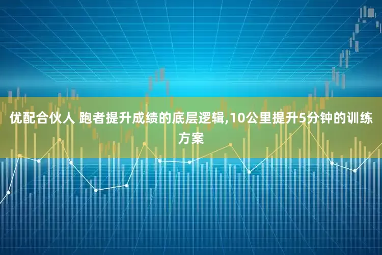 优配合伙人 跑者提升成绩的底层逻辑,10公里提升5分钟的训练方案