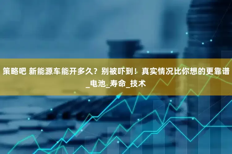 策略吧 新能源车能开多久？别被吓到！真实情况比你想的更靠谱_电池_寿命_技术