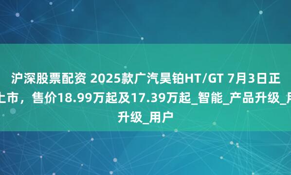 沪深股票配资 2025款广汽昊铂HT/GT 7月3日正式上市，售价18.99万起及17.39万起_智能_产品升级_用户
