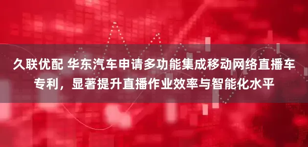 久联优配 华东汽车申请多功能集成移动网络直播车专利，显著提升直播作业效率与智能化水平