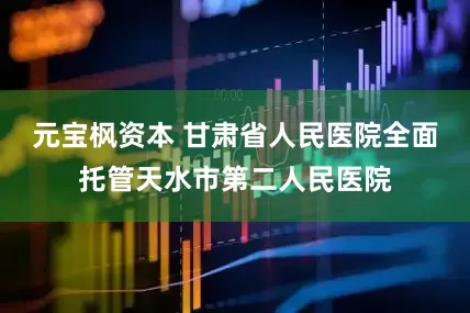 元宝枫资本 甘肃省人民医院全面托管天水市第二人民医院
