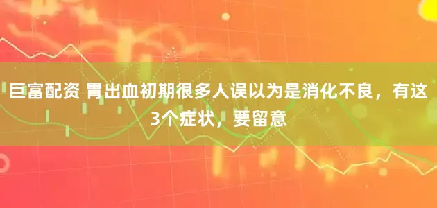 巨富配资 胃出血初期很多人误以为是消化不良，有这3个症状，要留意