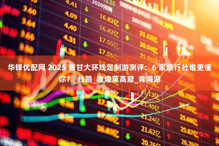 华锋优配网 2025 青甘大环线定制游测评：6 家旅行社谁更懂你？_线路_敦煌莫高窟_青海湖