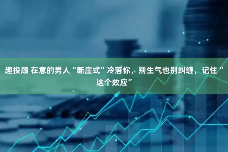 趣投顾 在意的男人“断崖式”冷落你，别生气也别纠缠，记住“这个效应”