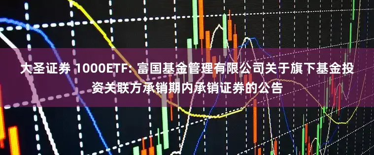 大圣证券 1000ETF: 富国基金管理有限公司关于旗下基金投资关联方承销期内承销证券的公告