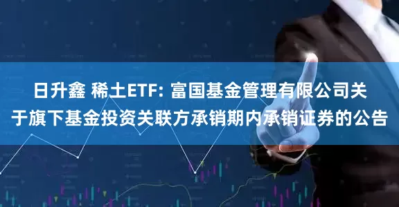 日升鑫 稀土ETF: 富国基金管理有限公司关于旗下基金投资关联方承销期内承销证券的公告