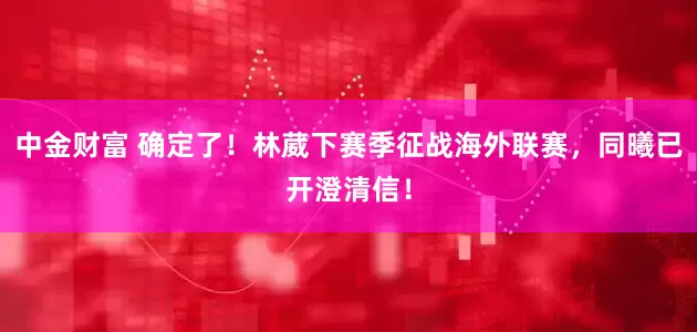 中金财富 确定了！林葳下赛季征战海外联赛，同曦已开澄清信！