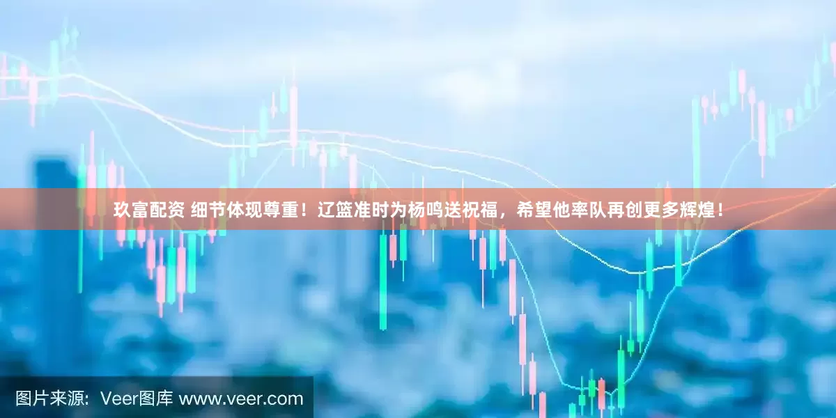玖富配资 细节体现尊重！辽篮准时为杨鸣送祝福，希望他率队再创更多辉煌！