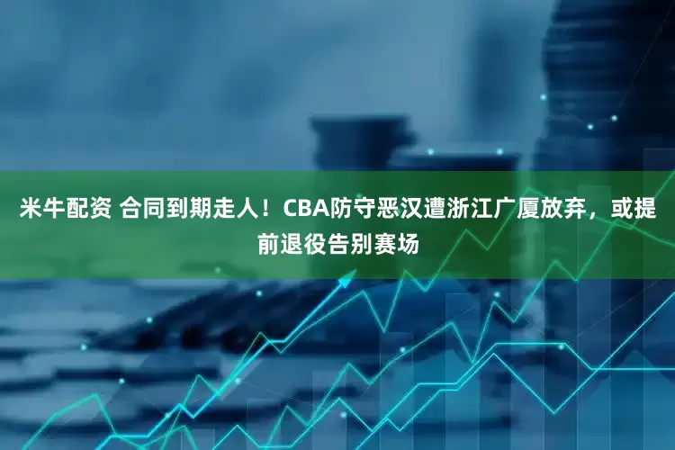 米牛配资 合同到期走人！CBA防守恶汉遭浙江广厦放弃，或提前退役告别赛场