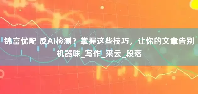 锦富优配 反AI检测？掌握这些技巧，让你的文章告别机器味_写作_采云_段落