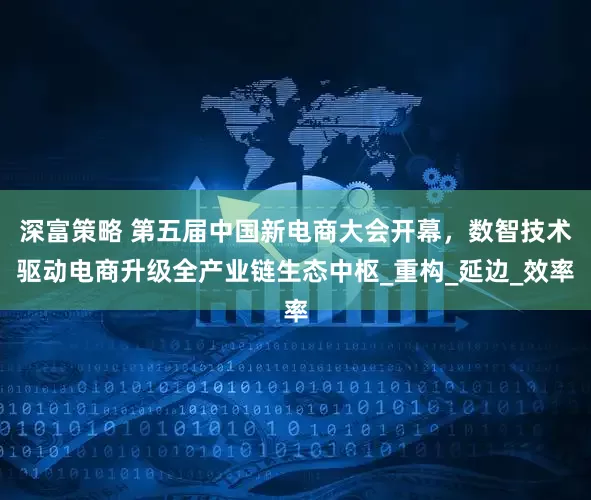 深富策略 第五届中国新电商大会开幕，数智技术驱动电商升级全产业链生态中枢_重构_延边_效率