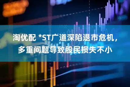 淘优配 *ST广道深陷退市危机，多重问题导致股民损失不小