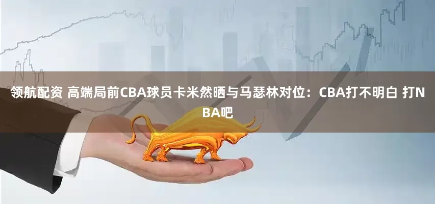 领航配资 高端局前CBA球员卡米然晒与马瑟林对位：CBA打不明白 打NBA吧