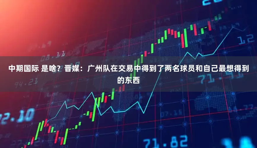 中期国际 是啥？晋媒：广州队在交易中得到了两名球员和自己最想得到的东西