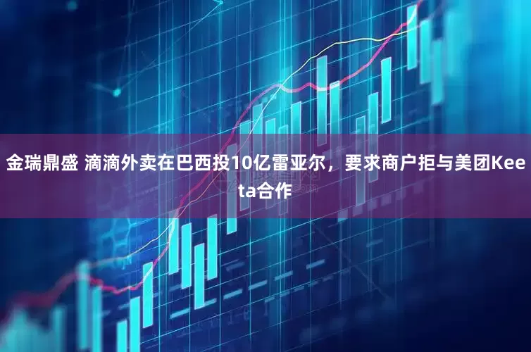 金瑞鼎盛 滴滴外卖在巴西投10亿雷亚尔，要求商户拒与美团Keeta合作