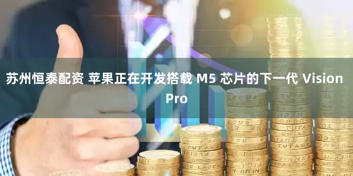 苏州恒泰配资 苹果正在开发搭载 M5 芯片的下一代 Vision Pro