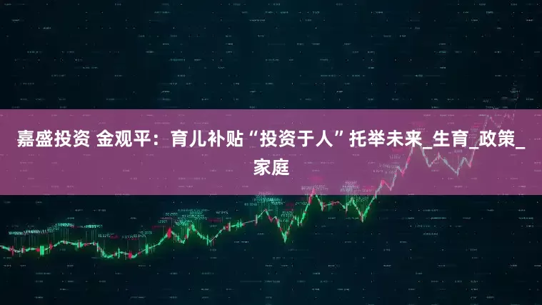 嘉盛投资 金观平：育儿补贴“投资于人”托举未来_生育_政策_家庭