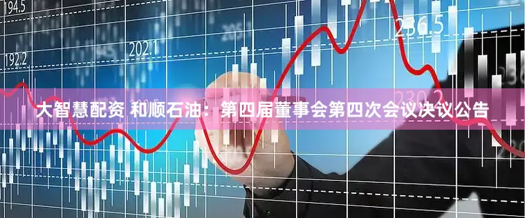 大智慧配资 和顺石油：第四届董事会第四次会议决议公告