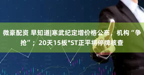 微豪配资 早知道|寒武纪定增价格公布，机构“争抢”；20天15板*ST正平将停牌核查