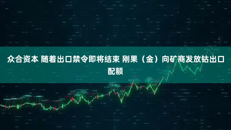 众合资本 随着出口禁令即将结束 刚果（金）向矿商发放钴出口配额