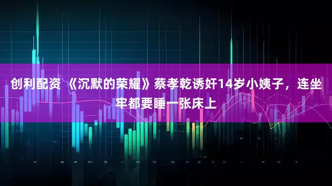 创利配资 《沉默的荣耀》蔡孝乾诱奸14岁小姨子，连坐牢都要睡一张床上