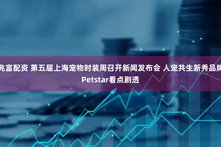 兆富配资 第五届上海宠物时装周召开新闻发布会 人宠共生新秀品牌Petstar看点剧透