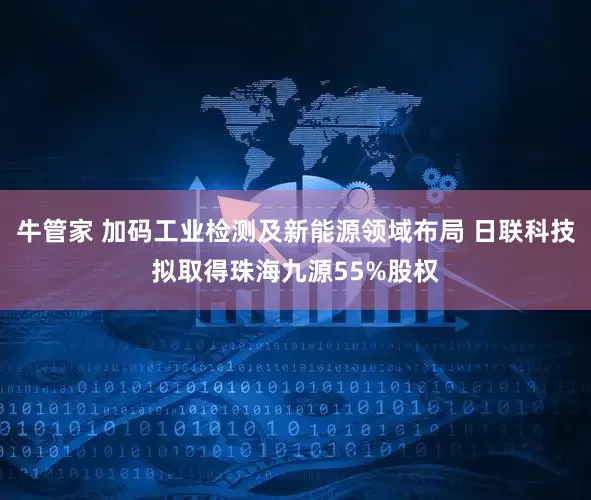 牛管家 加码工业检测及新能源领域布局 日联科技拟取得珠海九源55%股权