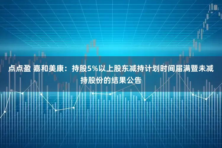 点点盈 嘉和美康：持股5%以上股东减持计划时间届满暨未减持股份的结果公告