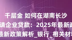 千层金 如何在湖南长沙开福区申请企业贷款:2025年最新政策解析_银行_相关材料_审核
