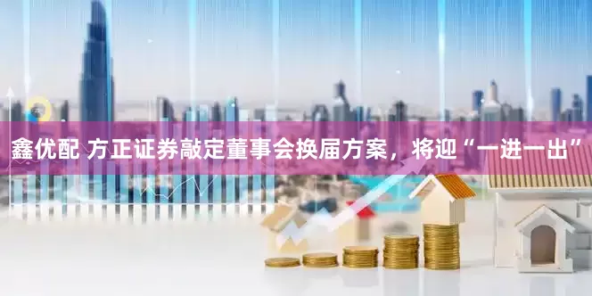 鑫优配 方正证券敲定董事会换届方案，将迎“一进一出”