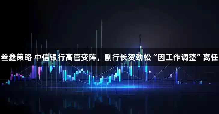 叁鑫策略 中信银行高管变阵，副行长贺劲松“因工作调整”离任